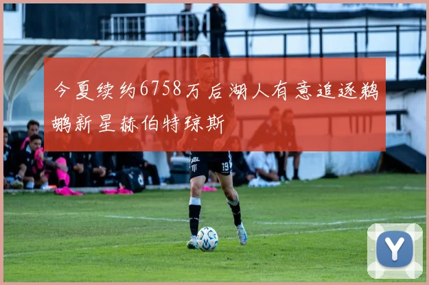 今夏续约6758万后湖人有意追逐鹈鹕新星赫伯特琼斯