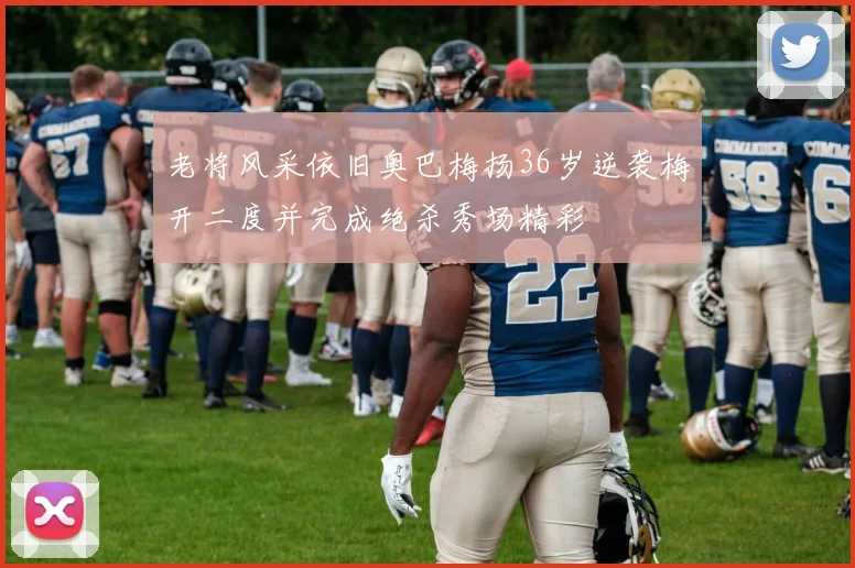 老将风采依旧奥巴梅扬36岁逆袭梅开二度并完成绝杀秀场精彩