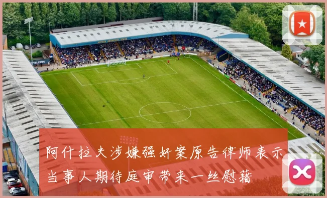 阿什拉夫涉嫌强奸案原告律师表示当事人期待庭审带来一丝慰藉