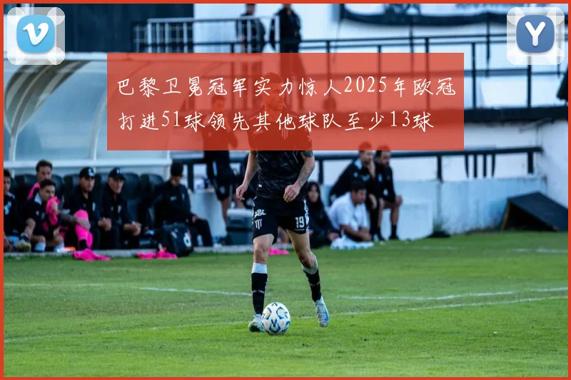 巴黎卫冕冠军实力惊人2025年欧冠打进51球领先其他球队至少13球