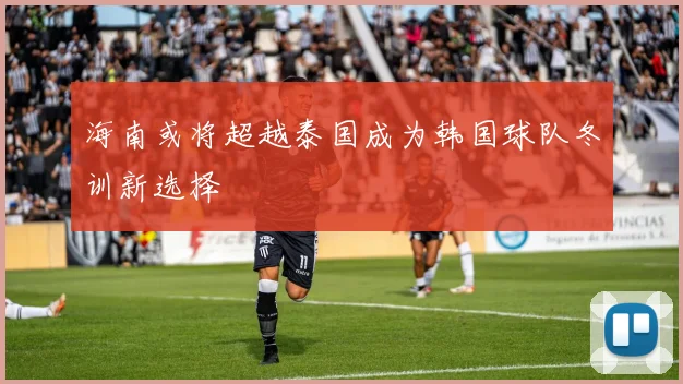 海南或将超越泰国成为韩国球队冬训新选择