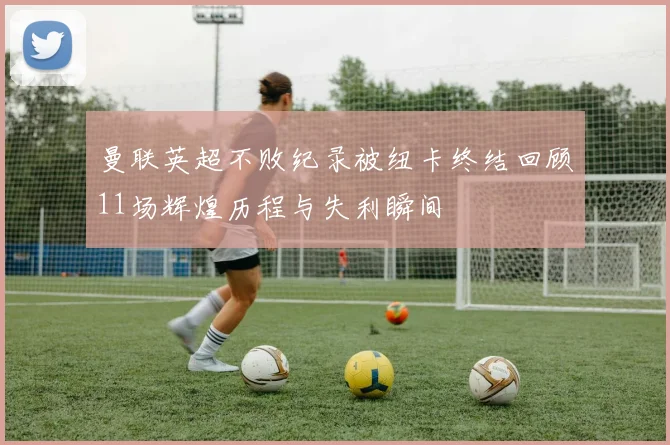 曼联英超不败纪录被纽卡终结回顾11场辉煌历程与失利瞬间