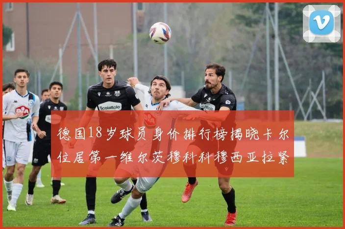 德国18岁球员身价排行榜揭晓卡尔位居第一维尔茨穆科科穆西亚拉紧随其后
