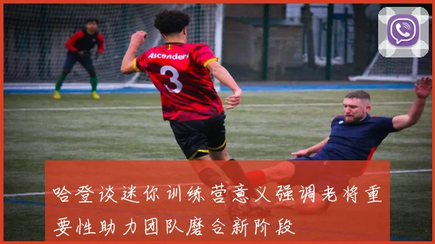哈登谈迷你训练营意义强调老将重要性助力团队磨合新阶段
