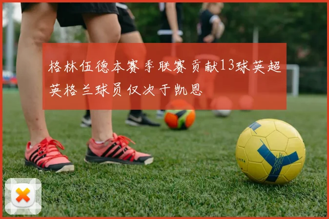格林伍德本赛季联赛贡献13球英超英格兰球员仅次于凯恩