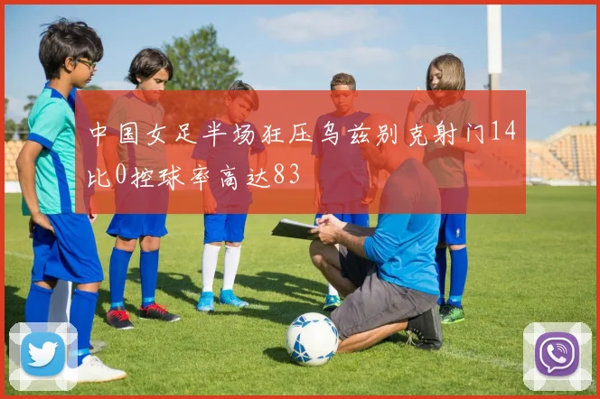 中国女足半场狂压乌兹别克射门14比0控球率高达83