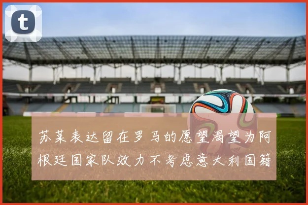 苏莱表达留在罗马的愿望渴望为阿根廷国家队效力不考虑意大利国籍