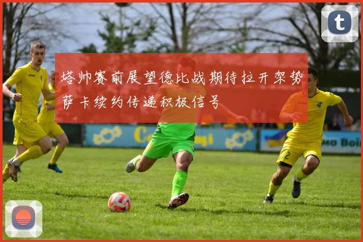 塔帅赛前展望德比战期待拉开架势萨卡续约传递积极信号