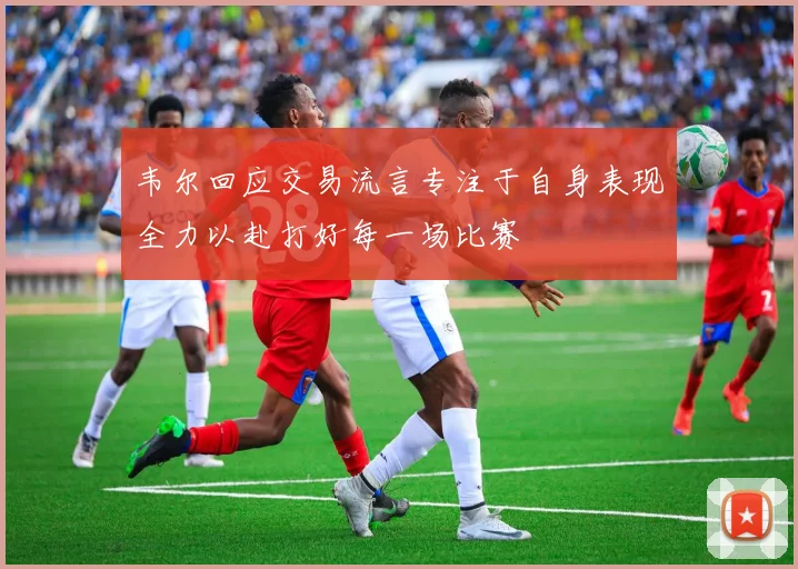 韦尔回应交易流言专注于自身表现全力以赴打好每一场比赛