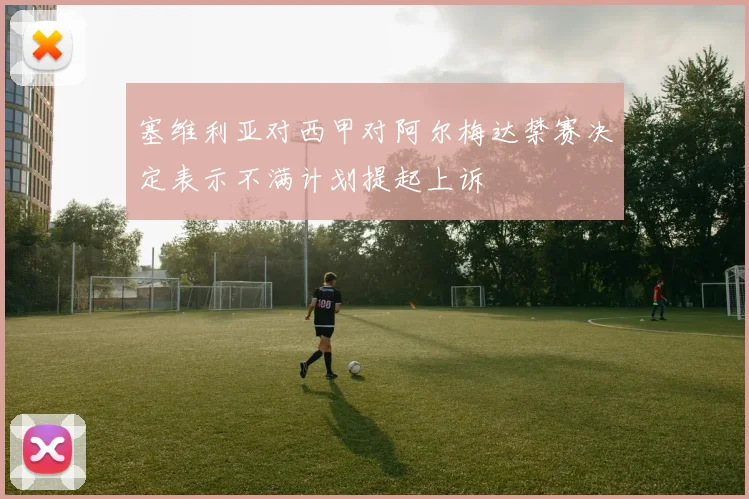 塞维利亚对西甲对阿尔梅达禁赛决定表示不满计划提起上诉